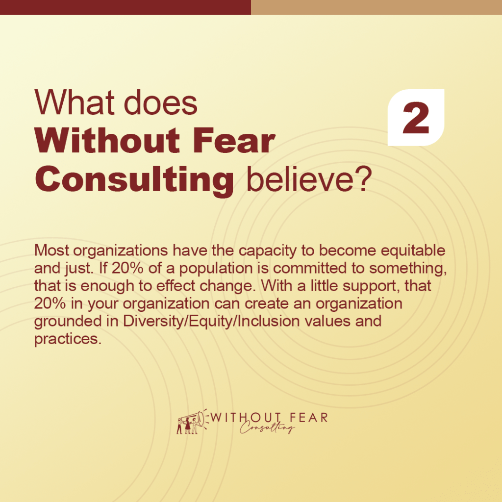 What does Without Fear Consulting believe?

Most organizations have the capacity to become equitable and just. If 20% of a population is committed to something, that is enough to effect change. With a little support, that 20% in your organization can create an organization grounded in Diversity/Equity/Inclusion values and practices.