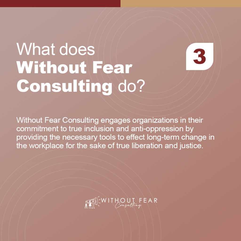 What does Without Fear Consulting do?

Without Fear Consulting engages organizations in their commitment to true inclusion and anti-oppression by providing the necessary tools to effect long-term change in the workplace for the sake of true liberation and justice.