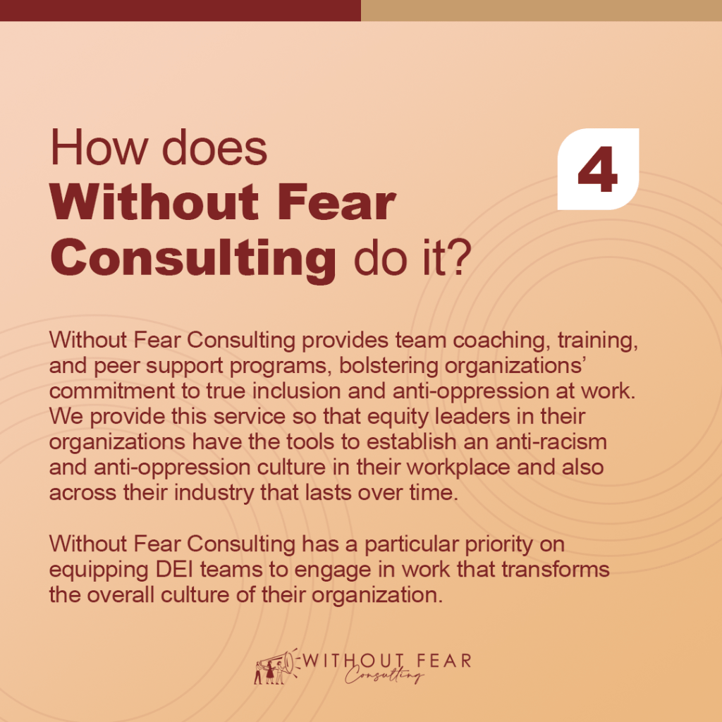 How does Without Fear Consulting do it?

Without Fear Consulting provides team coaching, training, and peer support programs, bolstering organizations’ commitment to true inclusion and anti-oppression at work. We provide this service so that equity leaders in their organizations have the tools to establish an anti-racism and anti-oppression culture in their workplace and also across their industry that lasts over time.

Without Fear Consulting has a particular priority on equipping DEI teams to engage in work that transforms the overall culture of their organization.