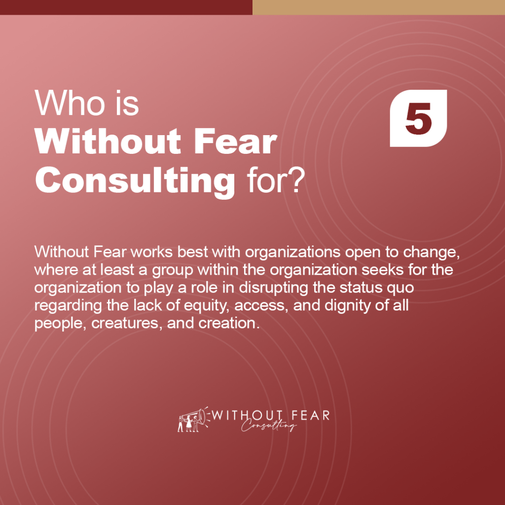 Who is Without Fear Consulting for?

Without Fear works best with organizations open to change, where at least a group within the organization seeks for the organization to play a role in disrupting the status quo regarding the lack of equity, access, and dignity of all people, creatures, and creation.