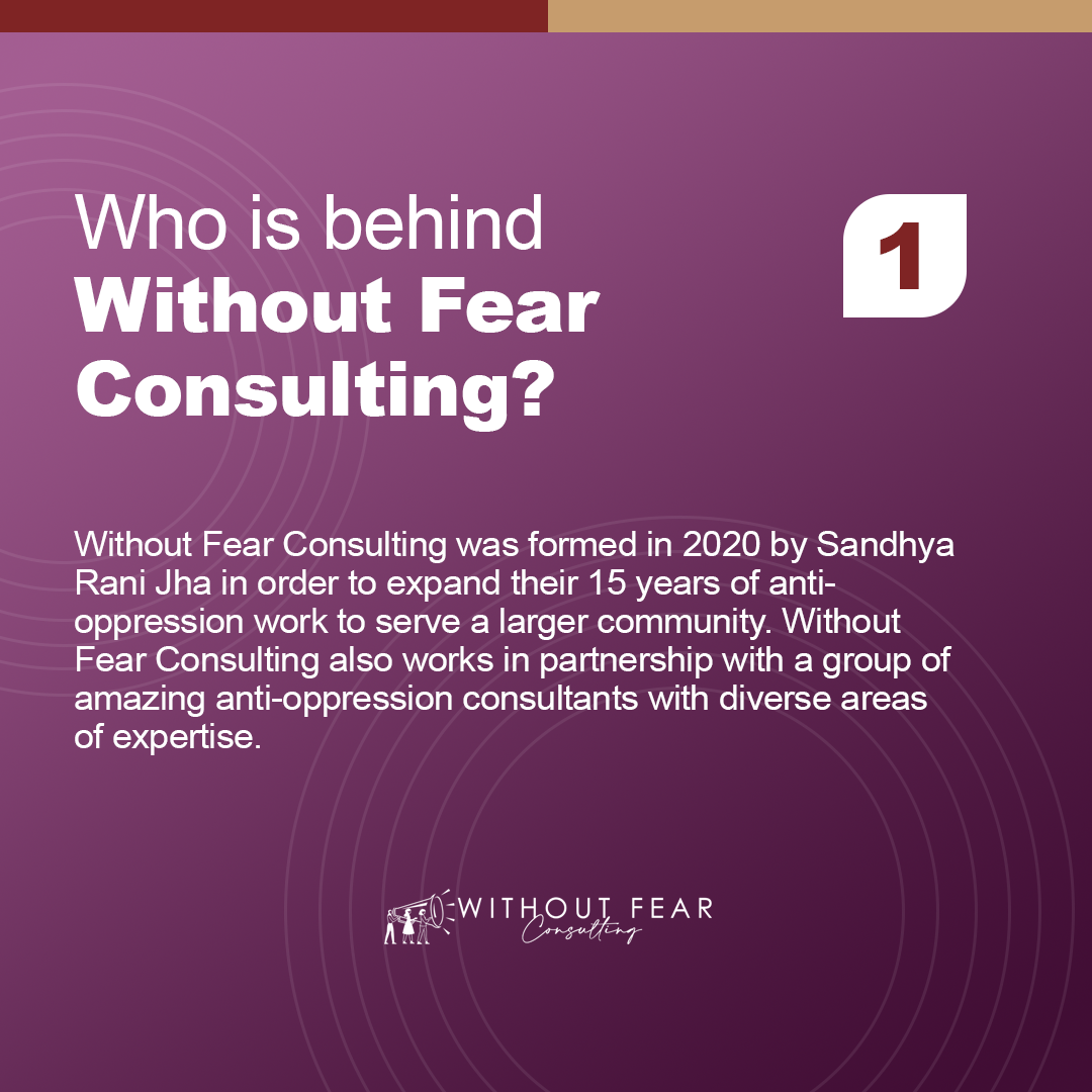 Who is behind Without Fear Consulting?

Without Fear Consulting was formed in 2020 by Sandhya Rani Jha in order to expand their 15 years of anti-oppression work to serve a larger community. Without Fear Consulting also works in partnership with a group of amazing anti-oppression consultants with diverse areas of expertise.
